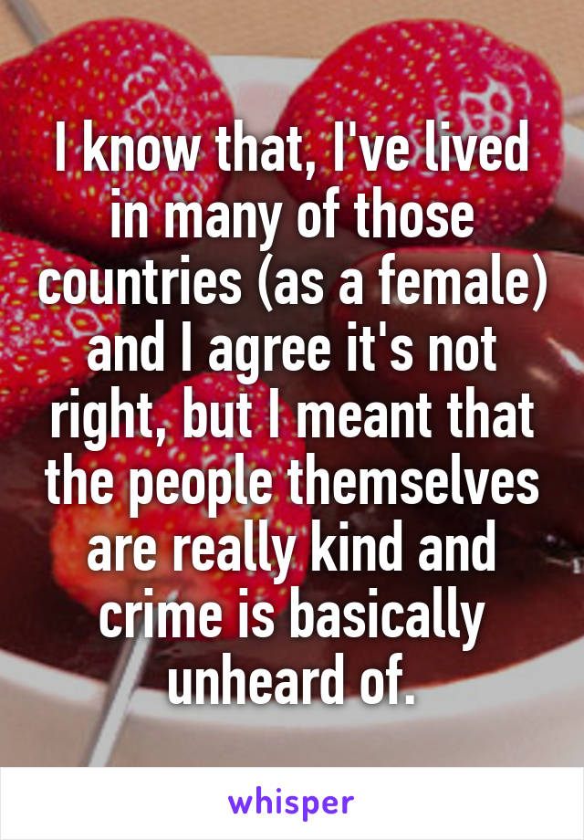 I know that, I've lived in many of those countries (as a female) and I agree it's not right, but I meant that the people themselves are really kind and crime is basically unheard of.