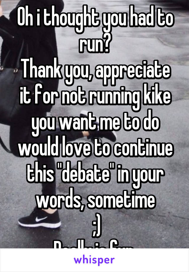 Oh i thought you had to run?
Thank you, appreciate it for not running kike you want me to do
would love to continue this "debate" in your words, sometime
 ;)
Really is fun 