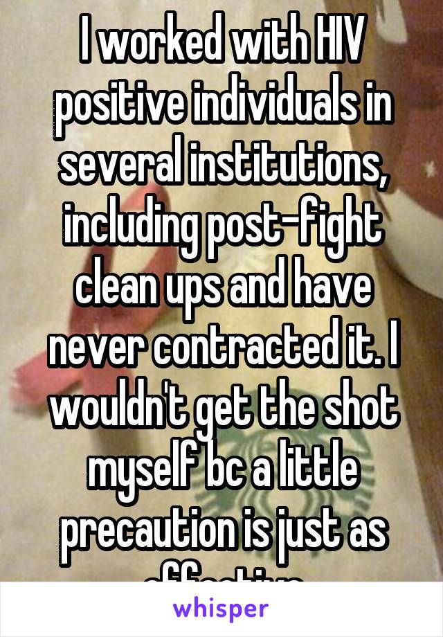 I worked with HIV positive individuals in several institutions, including post-fight clean ups and have never contracted it. I wouldn't get the shot myself bc a little precaution is just as effective