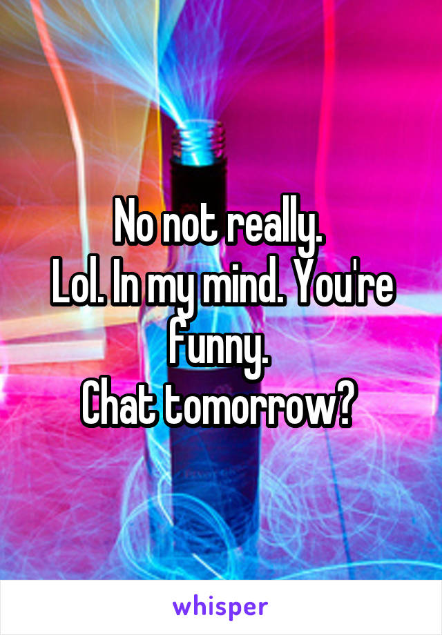 No not really. 
Lol. In my mind. You're funny. 
Chat tomorrow? 