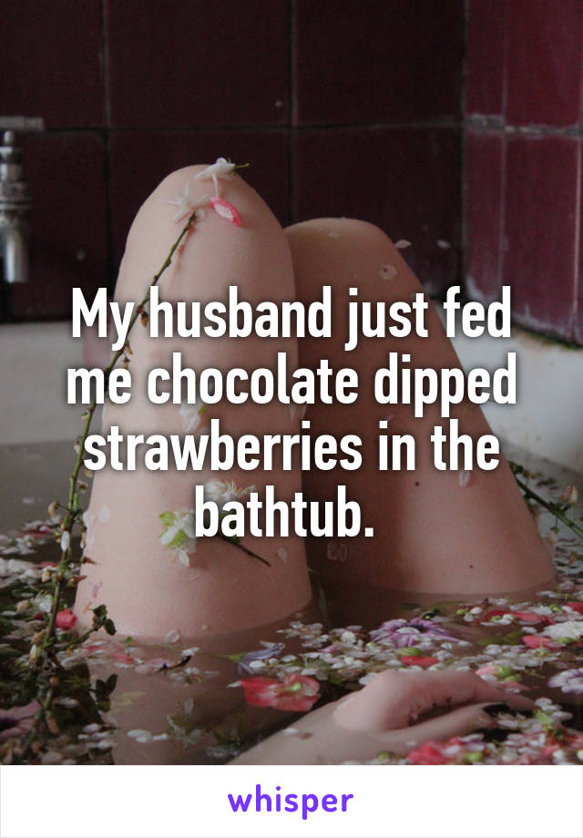 My husband just fed me chocolate dipped strawberries in the bathtub. 