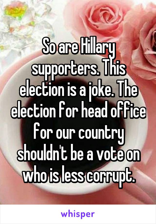 So are Hillary supporters. This election is a joke. The election for head office for our country shouldn't be a vote on who is less corrupt.