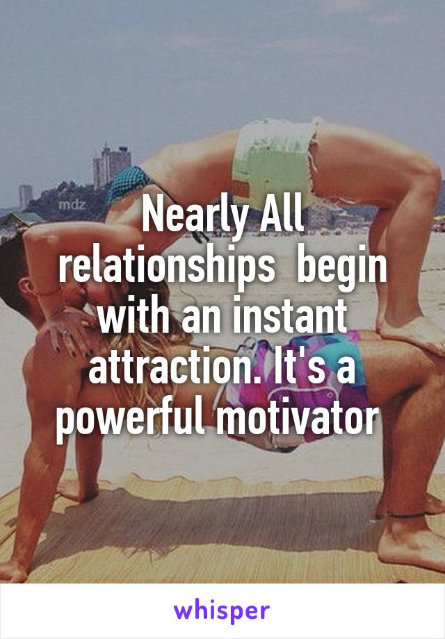 Nearly All relationships  begin with an instant attraction. It's a powerful motivator 