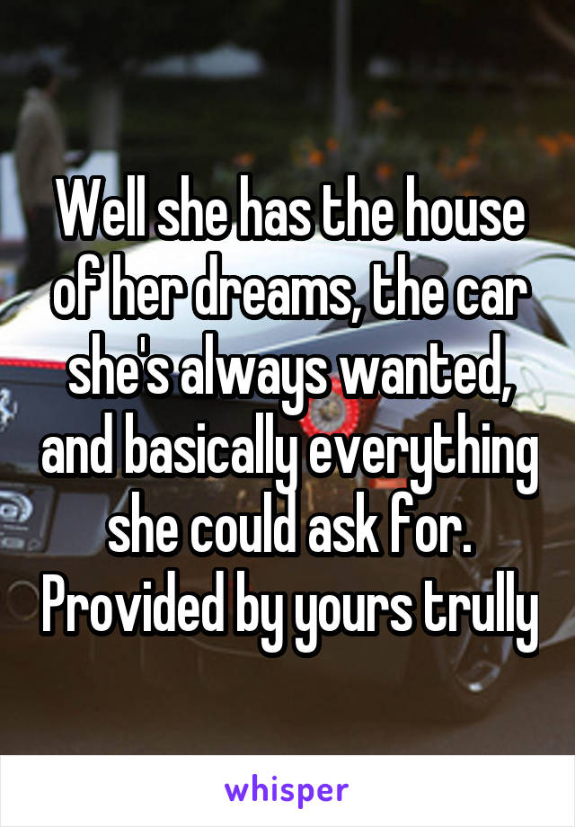 Well she has the house of her dreams, the car she's always wanted, and basically everything she could ask for. Provided by yours trully