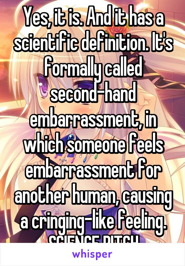 Yes, it is. And it has a scientific definition. It's formally called second-hand embarrassment, in which someone feels embarrassment for another human, causing a cringing-like feeling. SCIENCE BITCH