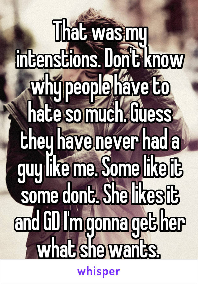 That was my intenstions. Don't know why people have to hate so much. Guess they have never had a guy like me. Some like it some dont. She likes it and GD I'm gonna get her what she wants. 