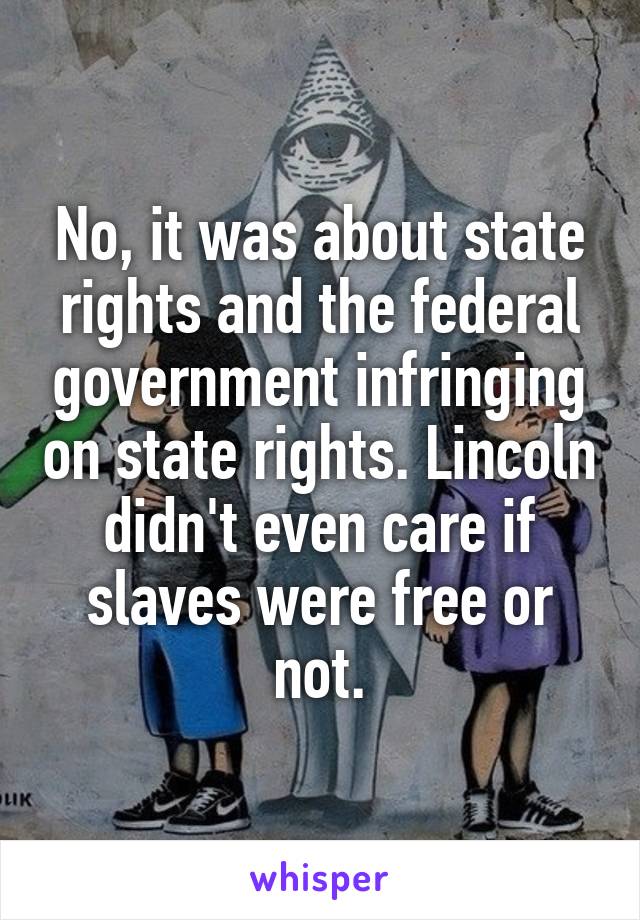 No, it was about state rights and the federal government infringing on state rights. Lincoln didn't even care if slaves were free or not.