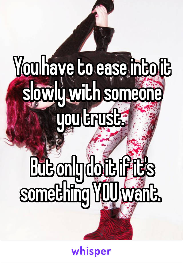 You have to ease into it slowly with someone you trust. 

But only do it if it's something YOU want. 