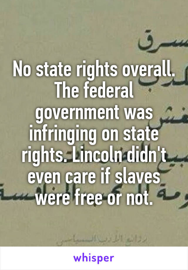 No state rights overall. The federal government was infringing on state rights. Lincoln didn't even care if slaves were free or not.