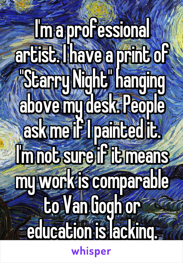 I'm a professional artist. I have a print of "Starry Night" hanging above my desk. People ask me if I painted it.
I'm not sure if it means my work is comparable to Van Gogh or education is lacking.