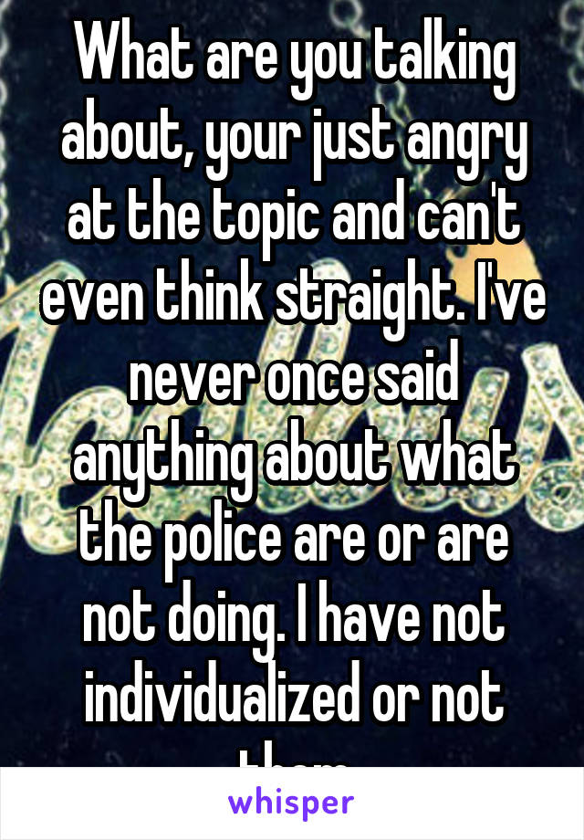 What are you talking about, your just angry at the topic and can't even think straight. I've never once said anything about what the police are or are not doing. I have not individualized or not them