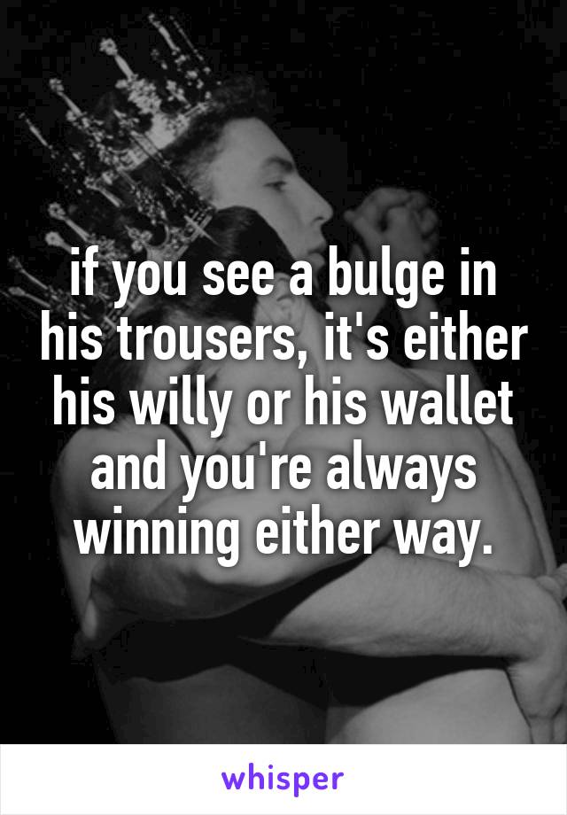 if you see a bulge in his trousers, it's either his willy or his wallet and you're always winning either way.