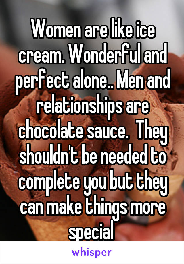 Women are like ice cream. Wonderful and perfect alone.. Men and relationships are chocolate sauce.  They shouldn't be needed to complete you but they can make things more special 
