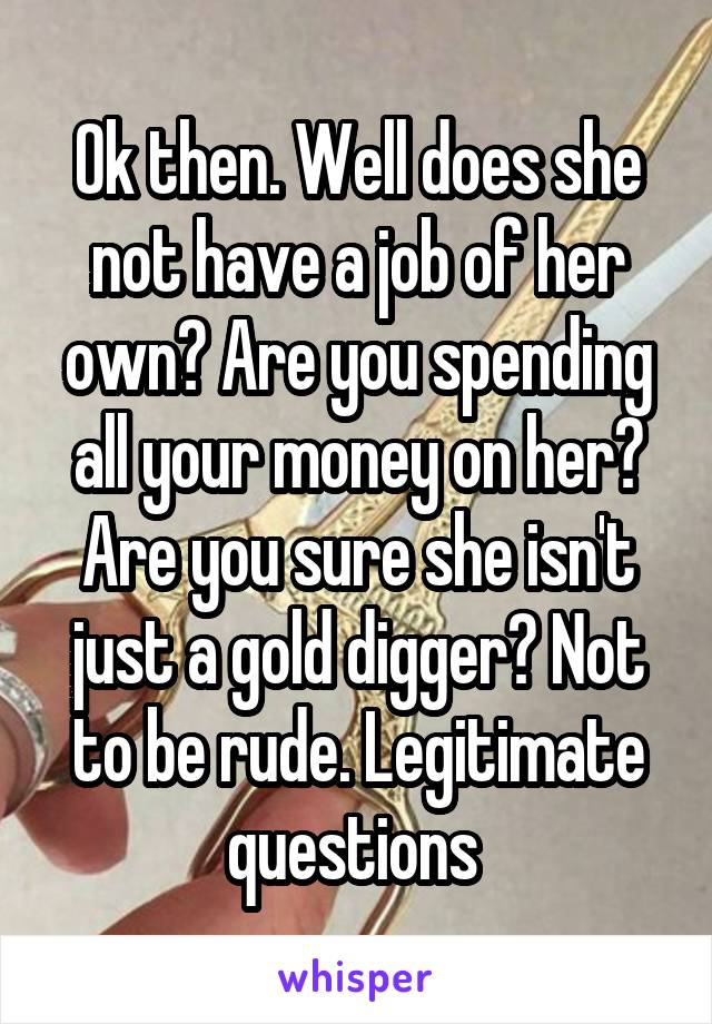 Ok then. Well does she not have a job of her own? Are you spending all your money on her? Are you sure she isn't just a gold digger? Not to be rude. Legitimate questions 