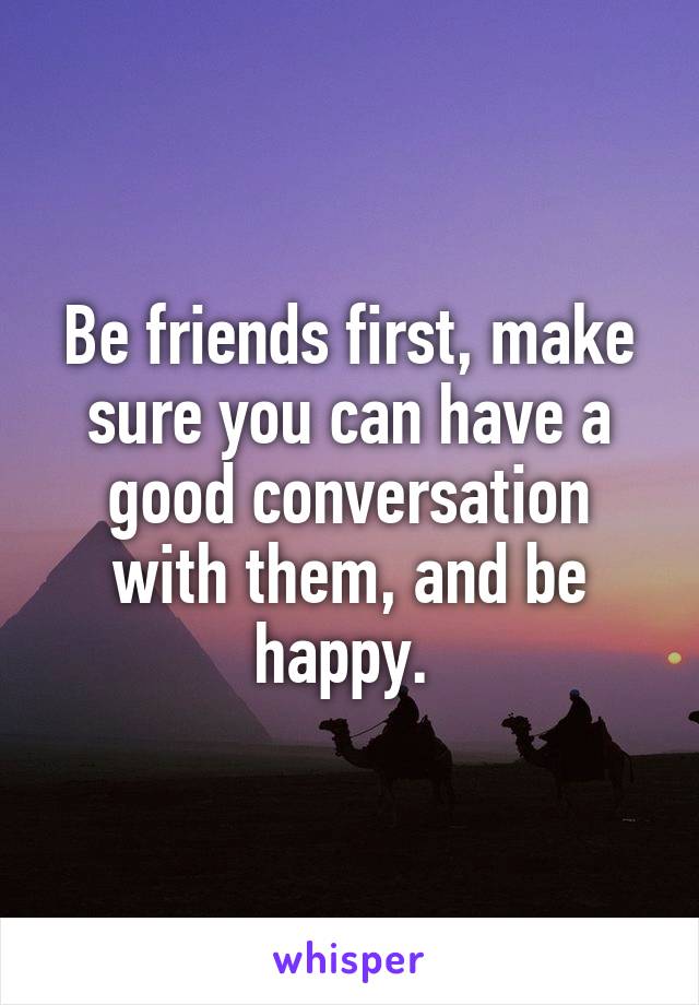 Be friends first, make sure you can have a good conversation with them, and be happy. 