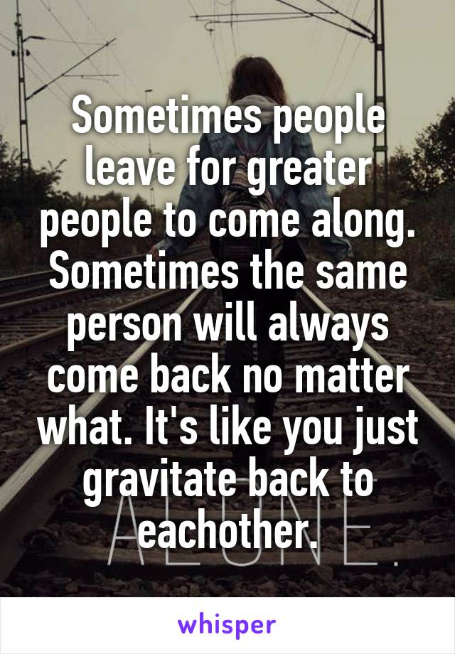 Sometimes people leave for greater people to come along. Sometimes the same person will always come back no matter what. It's like you just gravitate back to eachother.