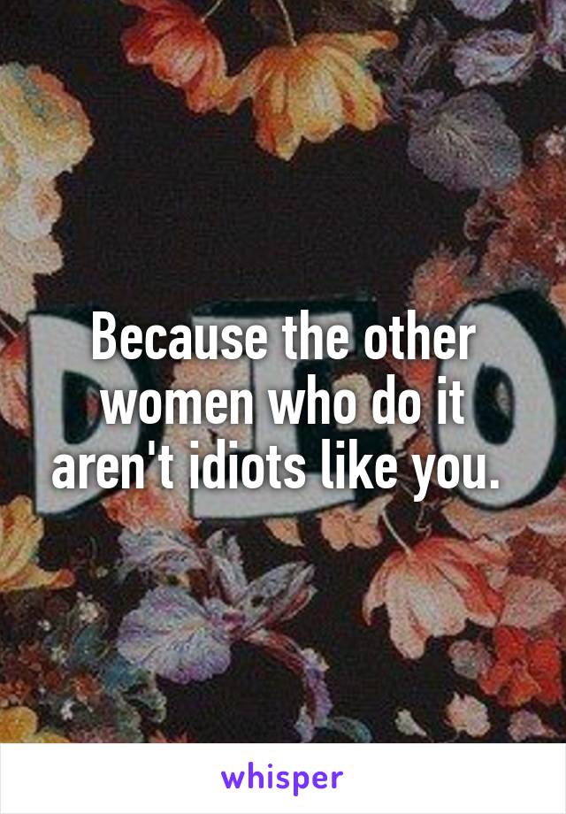 Because the other women who do it aren't idiots like you. 