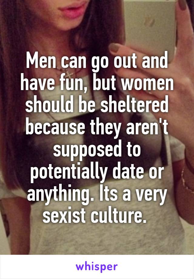 Men can go out and have fun, but women should be sheltered because they aren't supposed to potentially date or anything. Its a very sexist culture. 