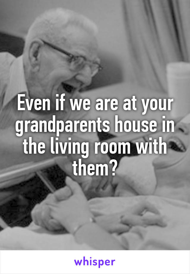 Even if we are at your grandparents house in the living room with them?