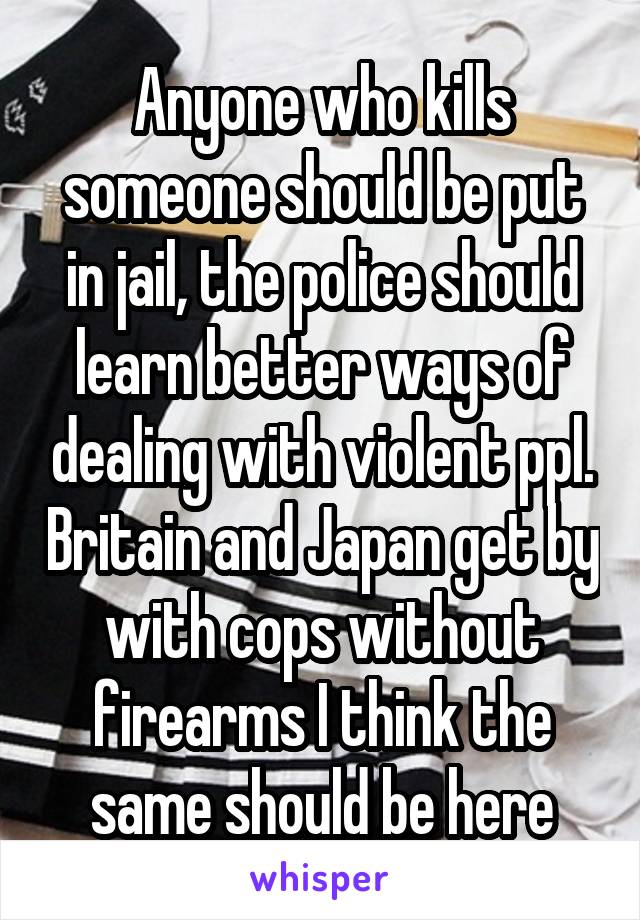 Anyone who kills someone should be put in jail, the police should learn better ways of dealing with violent ppl. Britain and Japan get by with cops without firearms I think the same should be here