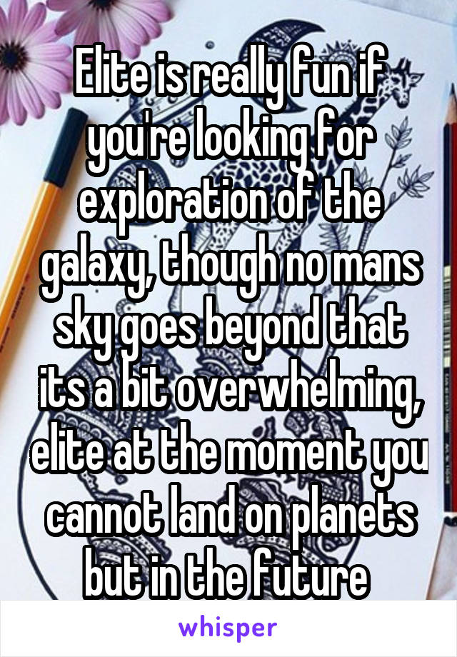 Elite is really fun if you're looking for exploration of the galaxy, though no mans sky goes beyond that its a bit overwhelming, elite at the moment you cannot land on planets but in the future 