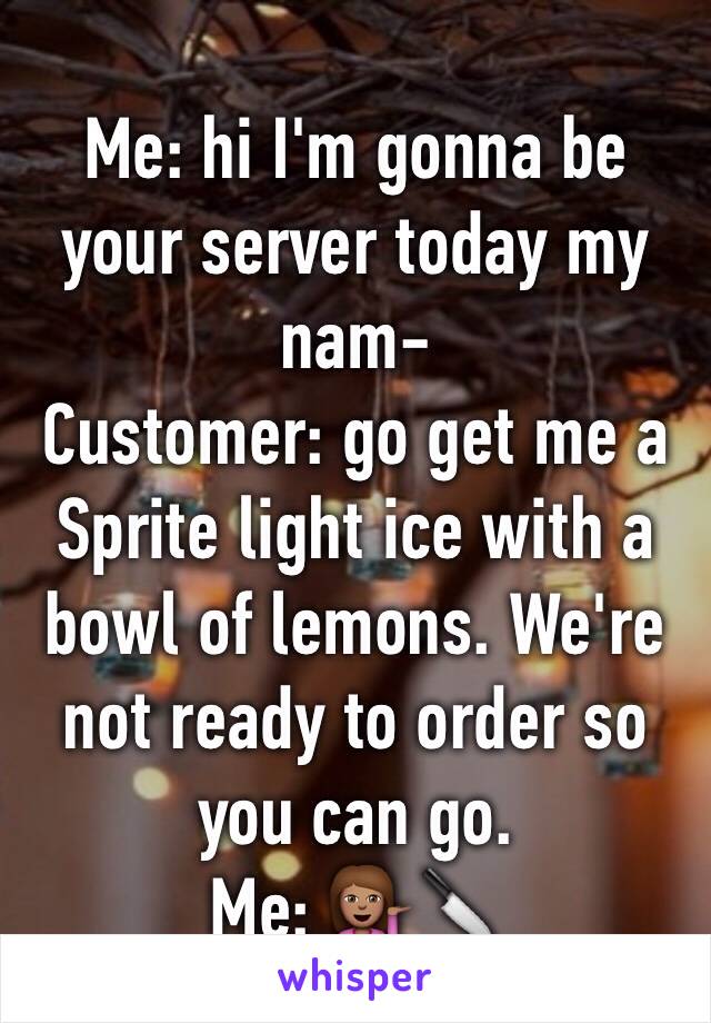Me: hi I'm gonna be your server today my nam-
Customer: go get me a Sprite light ice with a bowl of lemons. We're not ready to order so you can go. 
Me: 💁🏽🔪