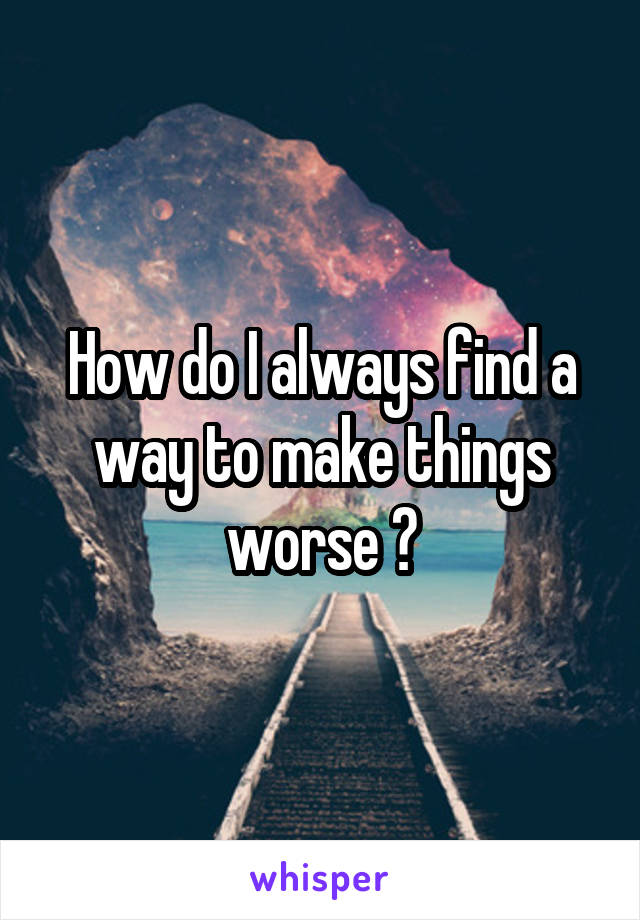 how-do-i-always-find-a-way-to-make-things-worse