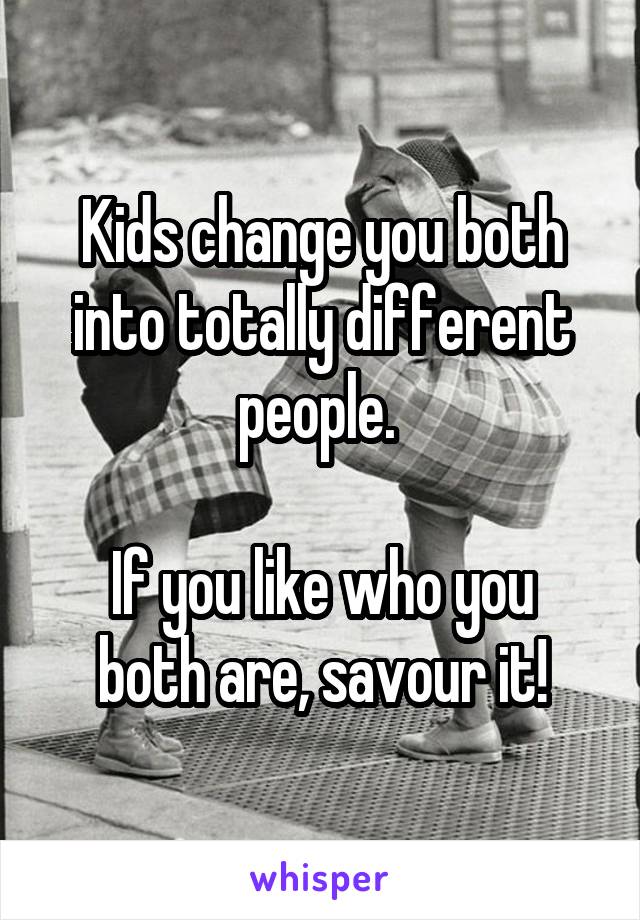 Kids change you both into totally different people. 

If you like who you both are, savour it!