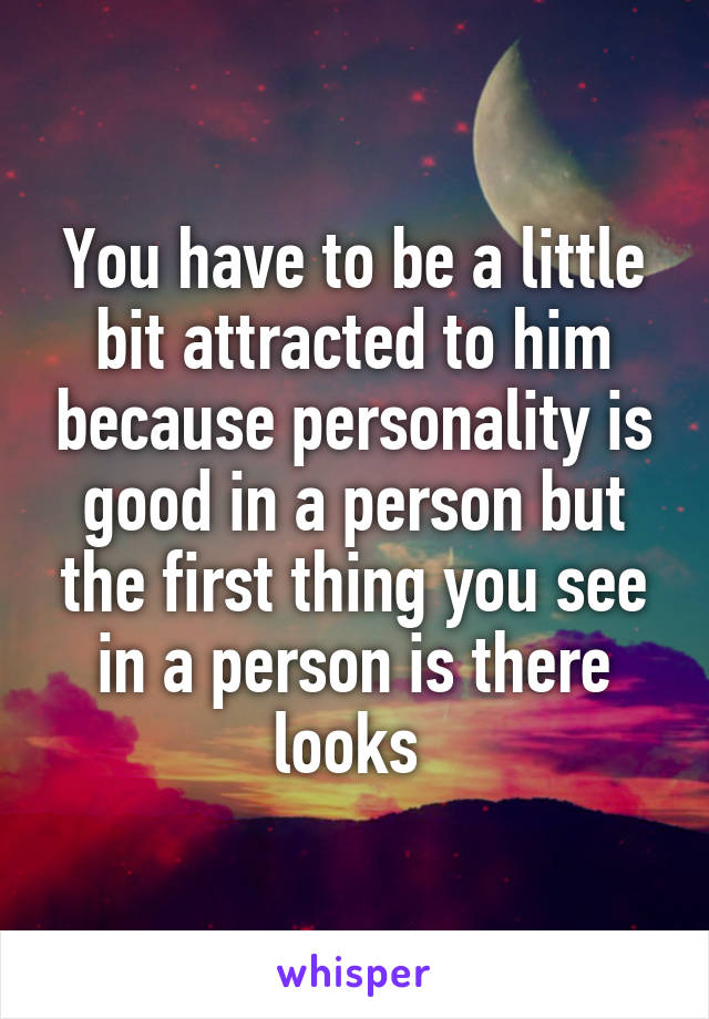 You have to be a little bit attracted to him because personality is good in a person but the first thing you see in a person is there looks 