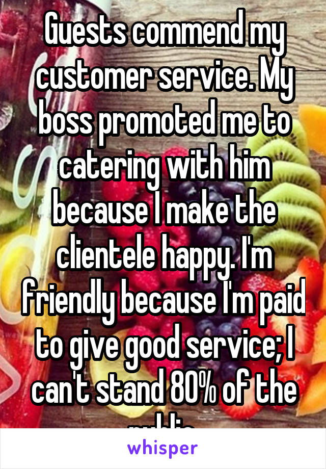 Guests commend my customer service. My boss promoted me to catering with him because I make the clientele happy. I'm friendly because I'm paid to give good service; I can't stand 80% of the public.