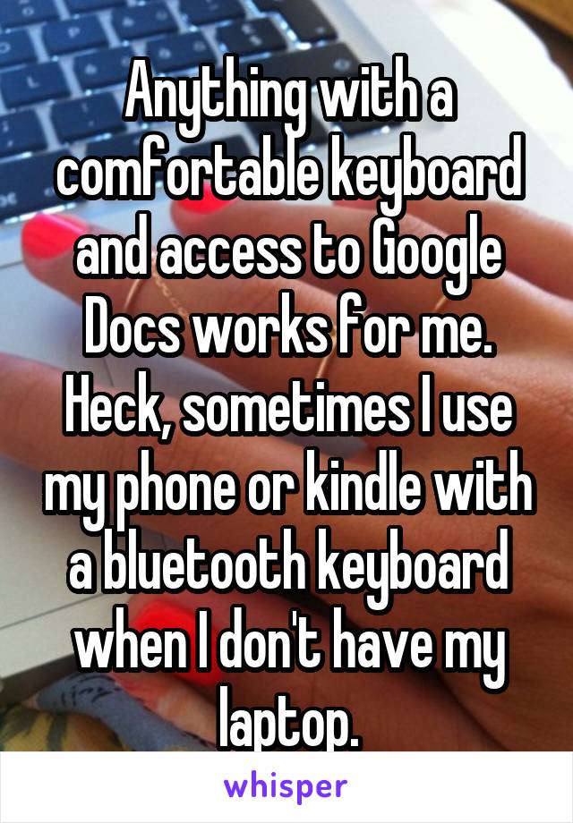 Anything with a comfortable keyboard and access to Google Docs works for me. Heck, sometimes I use my phone or kindle with a bluetooth keyboard when I don't have my laptop.