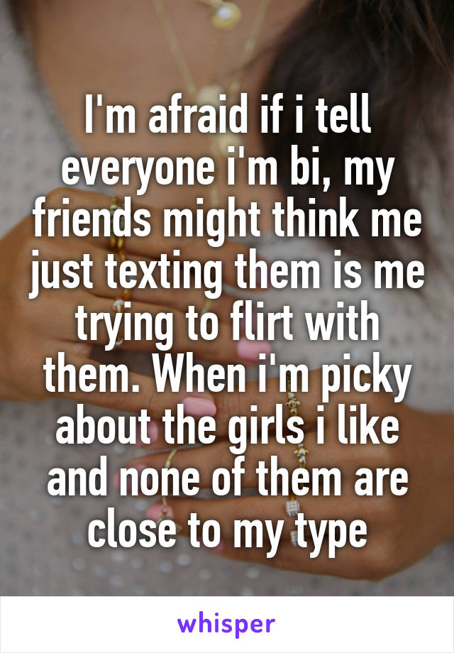 I'm afraid if i tell everyone i'm bi, my friends might think me just texting them is me trying to flirt with them. When i'm picky about the girls i like and none of them are close to my type