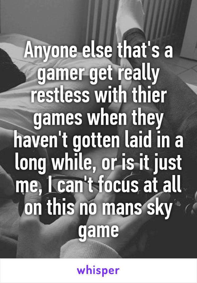 Anyone else that's a gamer get really restless with thier games when they haven't gotten laid in a long while, or is it just me, I can't focus at all on this no mans sky game