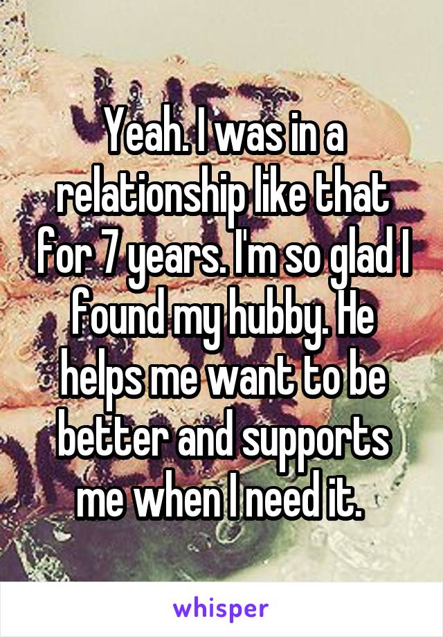 Yeah. I was in a relationship like that for 7 years. I'm so glad I found my hubby. He helps me want to be better and supports me when I need it. 