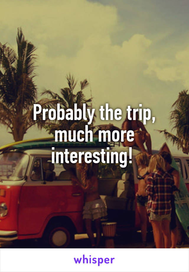 Probably the trip, much more interesting! 