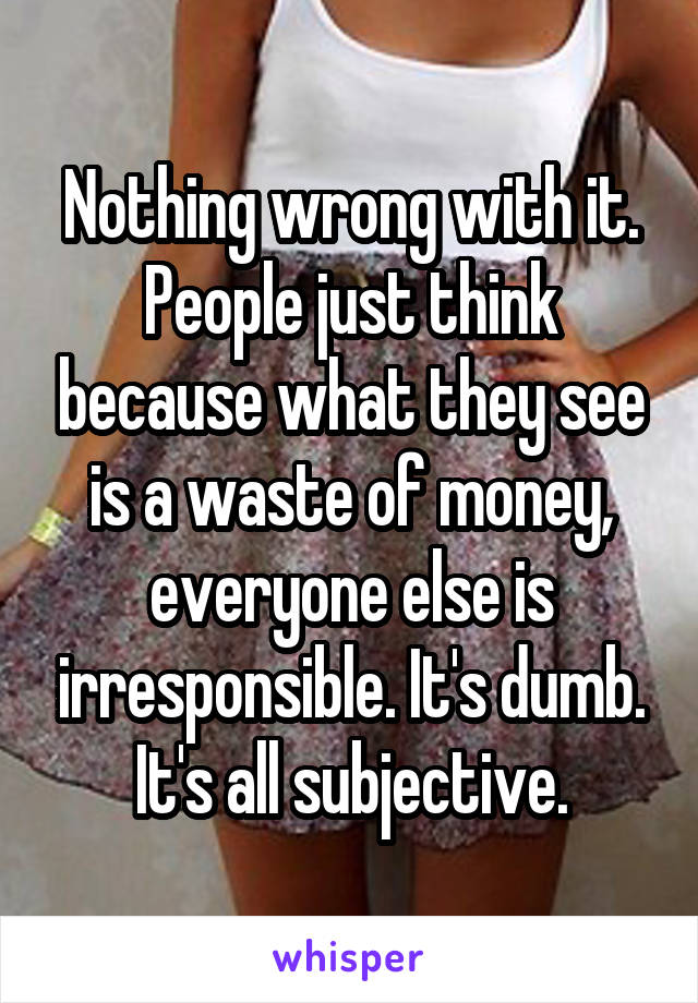 Nothing wrong with it. People just think because what they see is a waste of money, everyone else is irresponsible. It's dumb. It's all subjective.