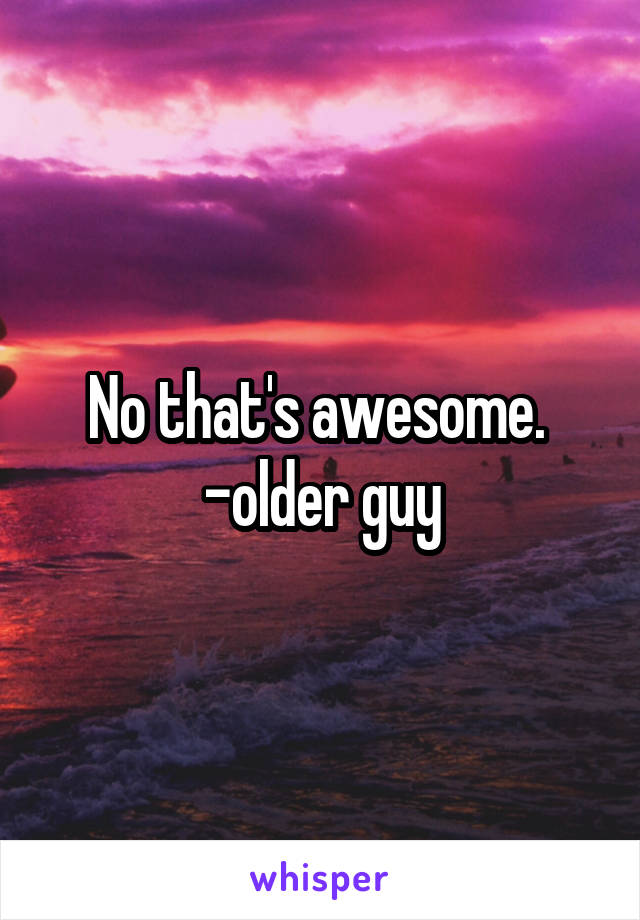 No that's awesome. 
-older guy