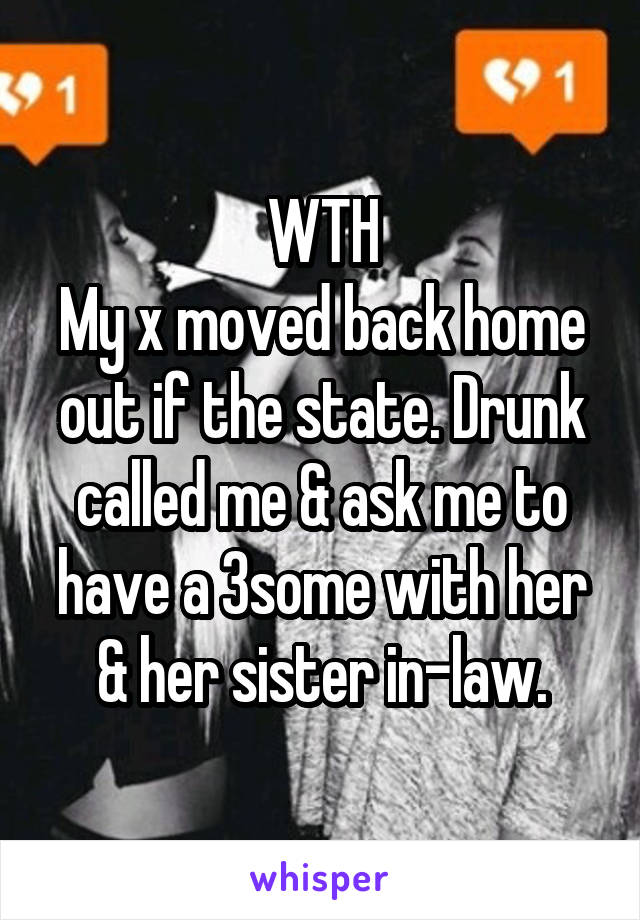 WTH
My x moved back home out if the state. Drunk called me & ask me to have a 3some with her & her sister in-law.