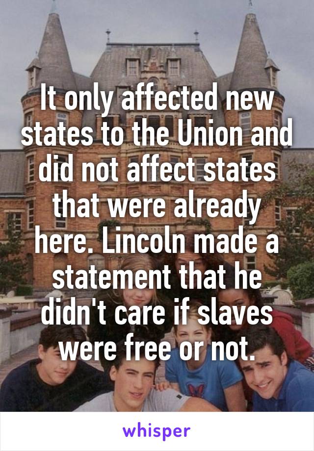 It only affected new states to the Union and did not affect states that were already here. Lincoln made a statement that he didn't care if slaves were free or not.