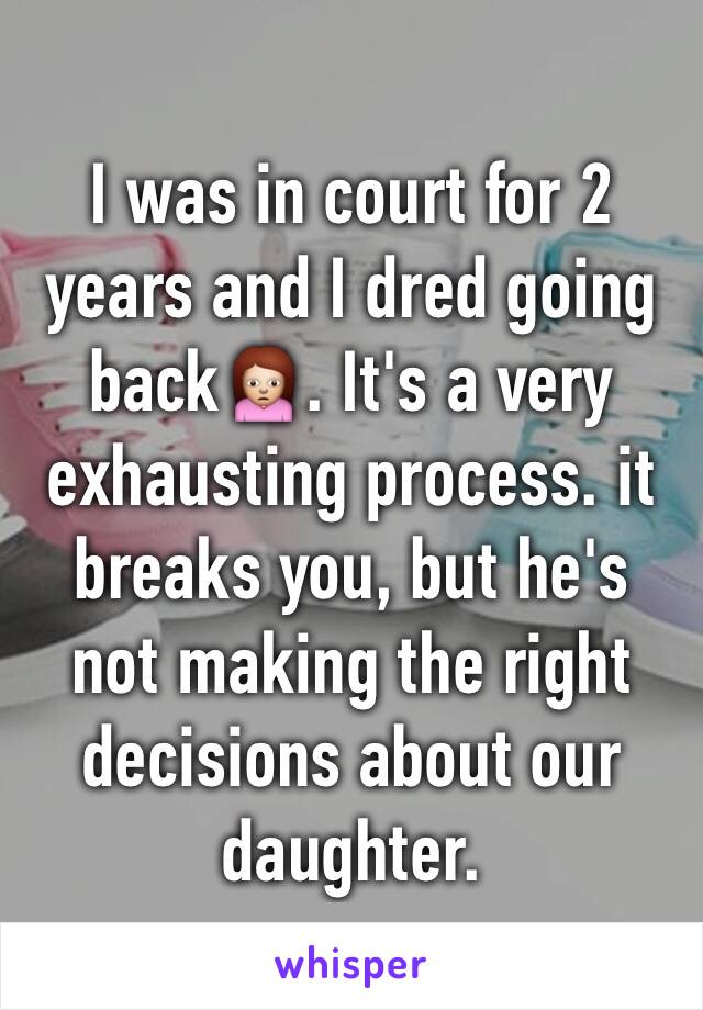 I was in court for 2 years and I dred going back🙍. It's a very exhausting process. it breaks you, but he's not making the right decisions about our daughter. 