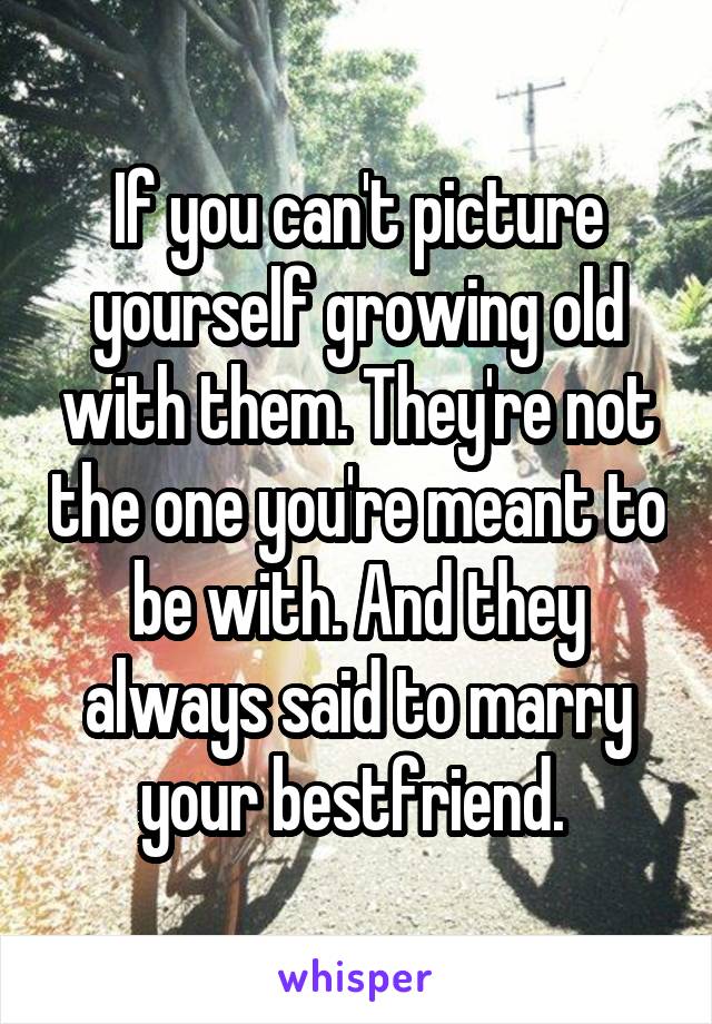 If you can't picture yourself growing old with them. They're not the one you're meant to be with. And they always said to marry your bestfriend. 