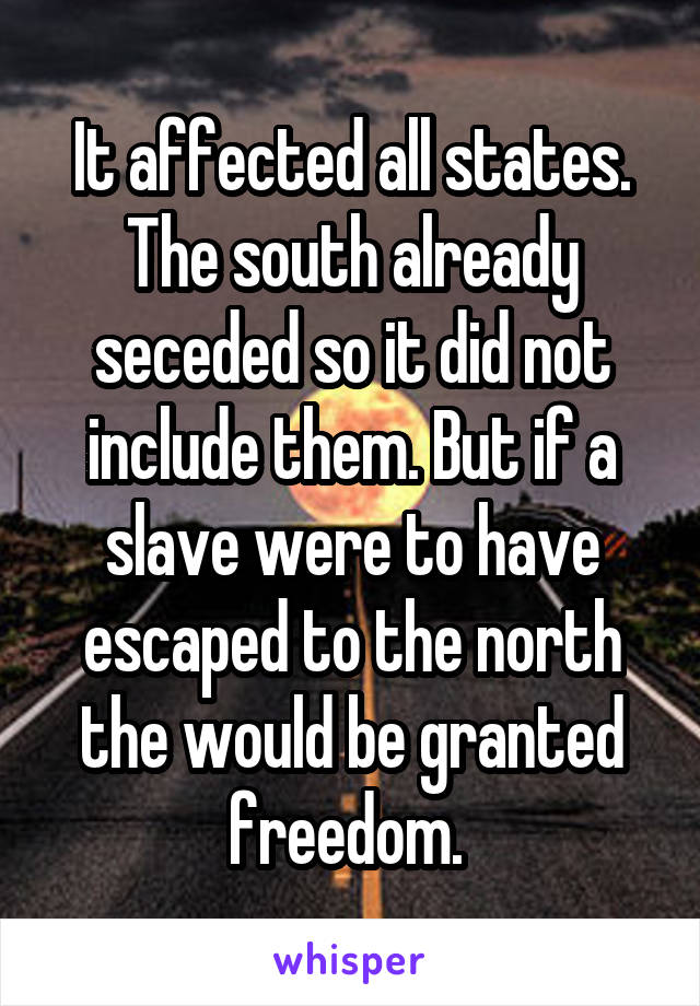 It affected all states. The south already seceded so it did not include them. But if a slave were to have escaped to the north the would be granted freedom. 