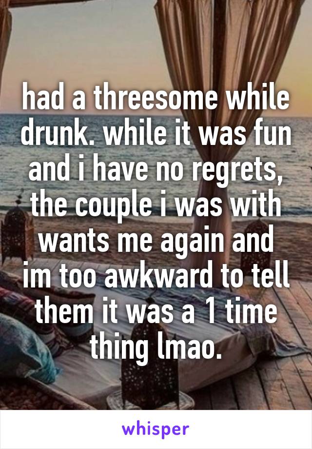 had a threesome while drunk. while it was fun and i have no regrets, the couple i was with wants me again and im too awkward to tell them it was a 1 time thing lmao.