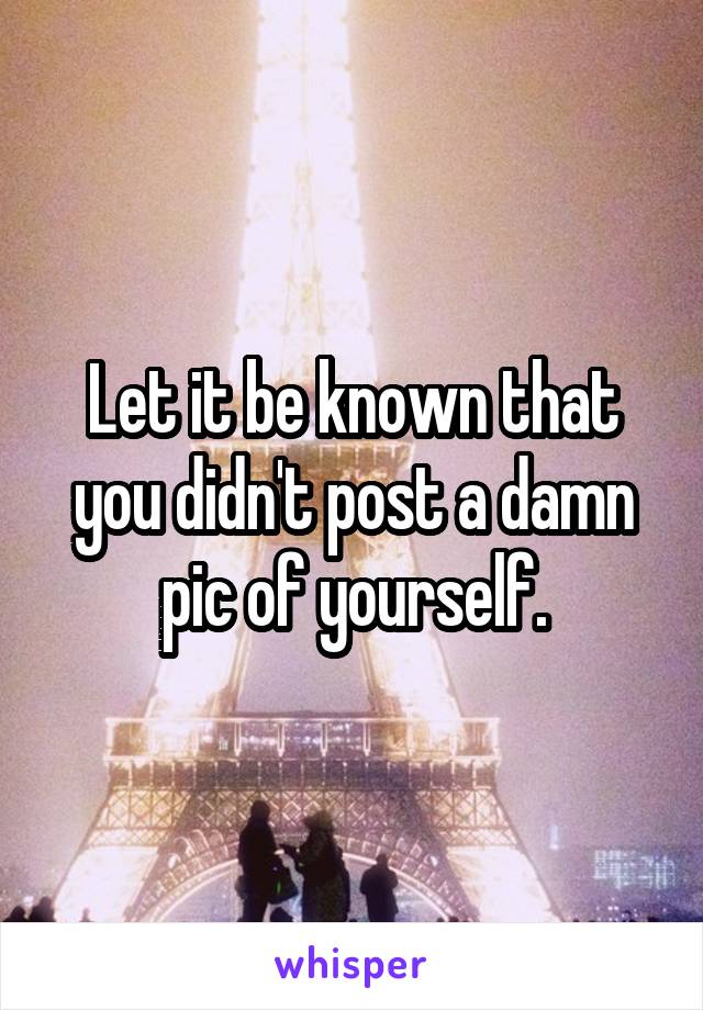 Let it be known that you didn't post a damn pic of yourself.