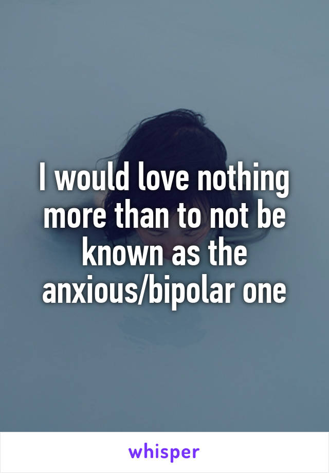 I would love nothing more than to not be known as the anxious/bipolar one