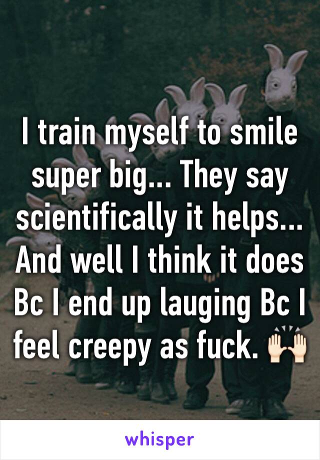 I train myself to smile super big... They say scientifically it helps... And well I think it does Bc I end up lauging Bc I feel creepy as fuck. 🙌🏻