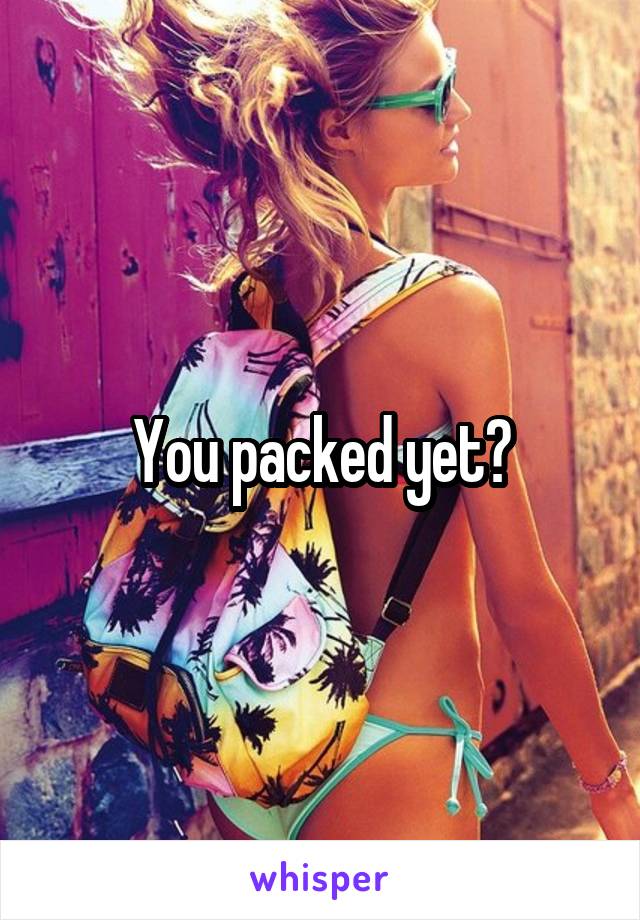 You packed yet?