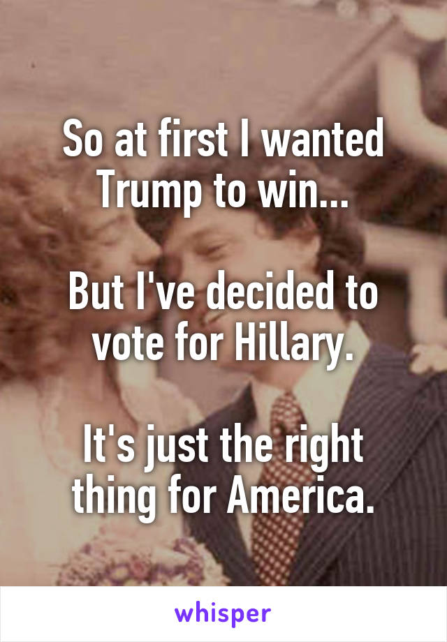 So at first I wanted Trump to win...

But I've decided to vote for Hillary.

It's just the right thing for America.