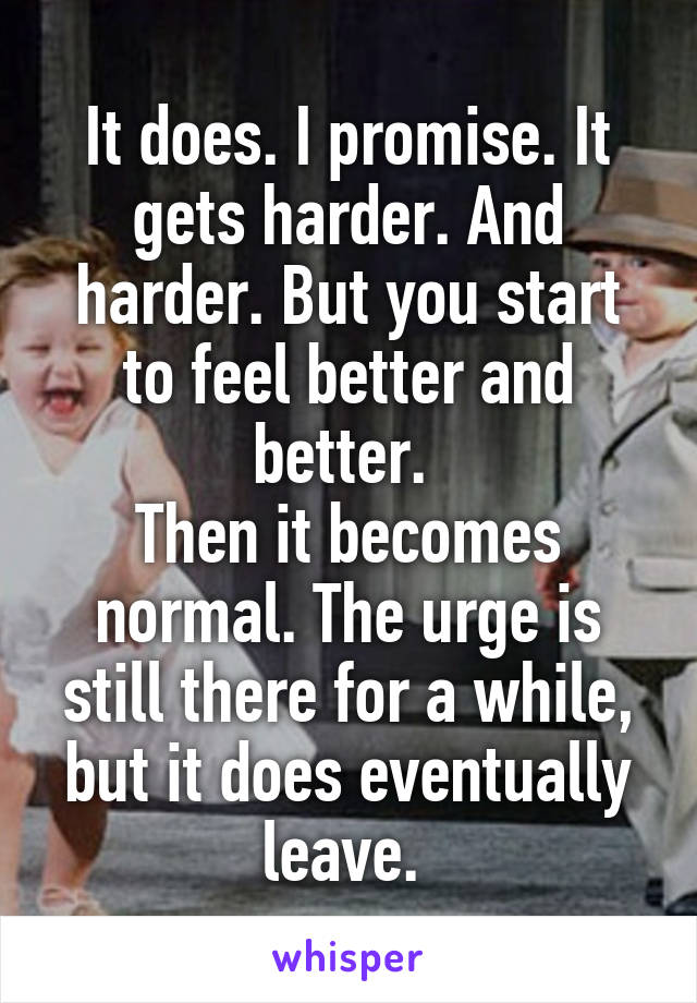 It does. I promise. It gets harder. And harder. But you start to feel better and better. 
Then it becomes normal. The urge is still there for a while, but it does eventually leave. 
