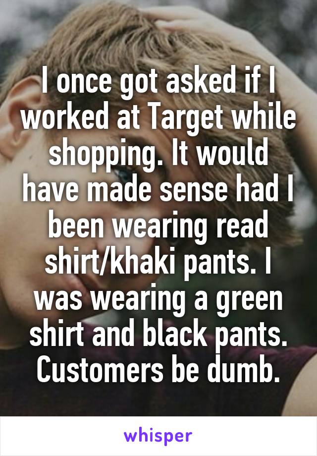 I once got asked if I worked at Target while shopping. It would have made sense had I been wearing read shirt/khaki pants. I was wearing a green shirt and black pants. Customers be dumb.